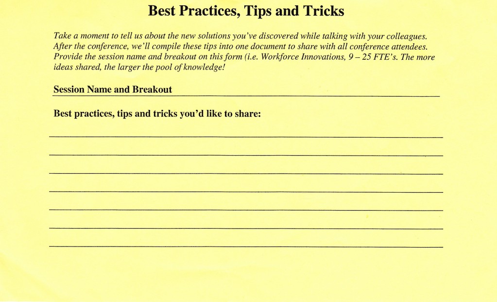 sharing new ideas: A paper form entitled "Best Practices, Tips and Tricks"

Take a moment to tell us about the new solutions you've discovered while talking with your colleagues. After the conference, we’ll compile these tips into one document to share with all conference attendees. Provide the session name and breakout on this form (i.e. Workforce Innovations, 9 — 25 FTE’s). The more ideas shared, the larger the pool of knowledge!

Session Name and Breakout

Best practices, tips and tricks you’d like to share: 