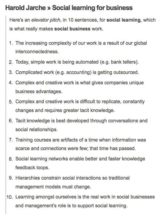 incorporate audience engagement: Harold Jarche • Social learning for business Here’s an elevator pitch, in 10 sentences, for social learning, which is what really makes social business work. The increasing complexity of our work is a result of our global interconnectedness. Today, simple work is being automated (e.g. bank tellers). Complicated work (e.g. accounting) is getting outsourced. Complex and creative work is what gives companies unique business advantages. Complex and creative work is difficult to replicate, constantly changes and requires greater tacit knowledge. Tacit knowledge is best developed through conversations and social relationships. Training courses are artifacts of a time when information was scarce and connections were few; that time has passed. Social learning networks enable better and faster knowledge feedback loops. Hierarchies constrain social interactions so traditional management models must change. Learning amongst ourselves is the real work in social businesses and management’s role is to support social learning. Harold Jarche • Social learning for business Here’s an elevator pitch, in 10 sentences, for social learning, which is what really makes social business work. The increasing complexity of our work is a result of our global interconnectedness. Today, simple work is being automated (e.g. bank tellers). Complicated work (e.g. accounting) is getting outsourced. Complex and creative work is what gives companies unique business advantages. Complex and creative work is difficult to replicate, constantly changes and requires greater tacit knowledge. Tacit knowledge is best developed through conversations and social relationships. Training courses are artifacts of a time when information was scarce and connections were few; that time has passed. Social learning networks enable better and faster knowledge feedback loops. Hierarchies constrain social interactions so traditional management models must change. Learning amongst ourselves is the real work in social businesses and management’s role is to support social learning.