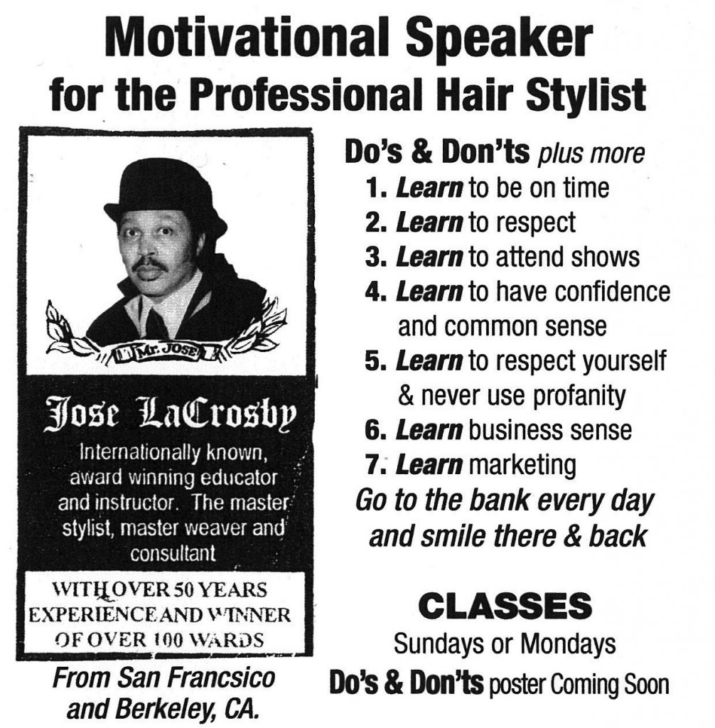 speakers emotional experience Black and white advertising poster with a picture of a bowler-hatted man. The text reads (typos are left in): Motivational Speaker for the Professional Hair Stylist Do’s & Don’ts plus more 1. Learn to be on time 2. Learn to respect 3. Learn to attend shows 4. Learn to have confidence and common sense 5. Learn to respect yourself & never use profanity 6. Learn business sense 7. Learn marketing Go to the bank every day and smile there & back Jose LaCrosby Internationally known, award winning educator and instructor. The master stylist, master weaver and consultant WITH OVER 50 YEARS EXPERIENCE AND WINNER OF OVER 100 WARDS Classes Sundays or Mondays From San Francsico and Berkeley, CA Do’s & Don’ts poster Coming Soon Photo attribution: Flickr user psilocybes