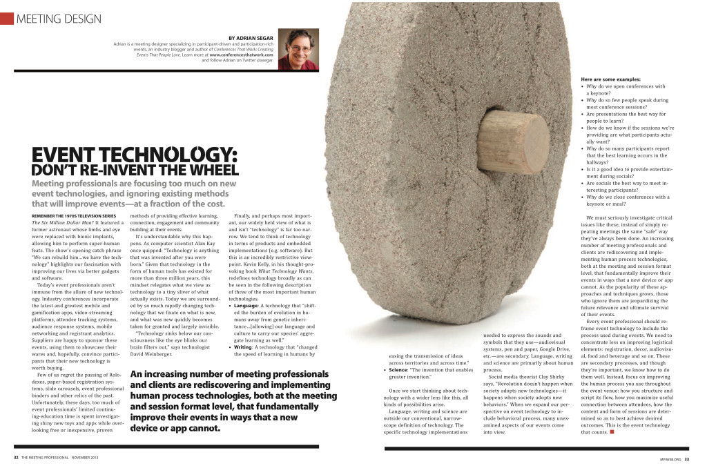 EVENT TECHNOLOGY:  DON’T RE-INVENT THE WHEEL
Meeting professionals are focusing too much on new event technologies, and ignoring existing methods that will improve events—at a fraction of the cost.

REMEMBER THE 1970S TELEVISION SERIES
The Six Million Dollar Man? It featured a former astronaut whose limbs and eye were replaced with bionic implants, allowing him to perform super-human feats. The show’s opening catch phrase “We can rebuild him…we have the technology” highlights our fascination with improving our lives via better gadgets and software.

Today’s event professionals aren’t immune from the allure of new technology. Industry conferences incorporate the latest and greatest mobile and gamification apps, video-streaming platforms, attendee tracking systems, audience response systems, mobile networking and registrant analytics. Suppliers are happy to sponsor these events, using them to showcase their wares and, hopefully, convince participants that their new technology is worth buying…