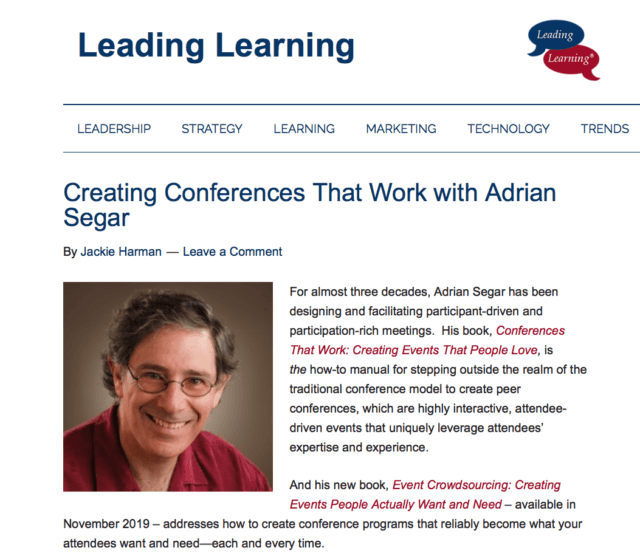 A photograph of Adrian Segar, illustrating a podcast "Creating Conferences That Work with Adrian Segar " by Leading Learning. Text: BY JACKIE HARMAN | LAST UPDATED: JANUARY 10, 2021 For almost three decades, Adrian Segar has been designing and facilitating participant-driven and participation-rich meetings. His book, Conferences That Work: Creating Events That People Love, is the how-to manual for stepping outside the realm of the traditional conference model to create peer conferences, which are highly interactive, attendee-driven events that uniquely leverage attendees’ expertise and experience. And his new book, Event Crowdsourcing: Creating Events People Actually Want and Need – available in November 2019 – addresses how to create conference programs that reliably become what your attendees want and need—each and every time.