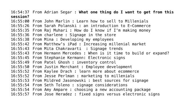 create great online breakout sessions: screenshot of a text chat with participants answering the question "What one thing do I want to get from this session?" From Adrian Segar : What one thing do I want to get from this session? From John Marlin : Learn how to sell to Millenials From Sarah Polanski : an introduction to E-Commerce From Raj Muhari : How do I know if I'm making money From charlene : Signage in the store From Mina : Developing my employees From Matthew's iPad : Increasing millenial market From Mita Chakravarti : Signage trends From Hermann Mercedes : When is it time to build or expand? From Stephanie Kermann: Electronic signs From Patel Ghosh : inventory control From Justin Merchant : Employee development From Kaylee Drach : learn more about ecommerce From Jesse Perlman : marketing to millenials From Mildred Jasonowski : best sources for signage From Seth Toleno : signage considerations From Amy Ampare : choosing a new accounting package From Jose Heradez : fixed signs versus electronic signs
