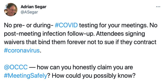 A screenshot of a tweet sent by Adrian Segar:
"No pre- or during- #COVID testing for your meetings. No post-meeting infection follow-up. Attendees signing waivers that bind them forever not to sue if they contract #coronavirus.
@OCCC — how can you honestly claim you are #MeetingSafely? How could you possibly know?