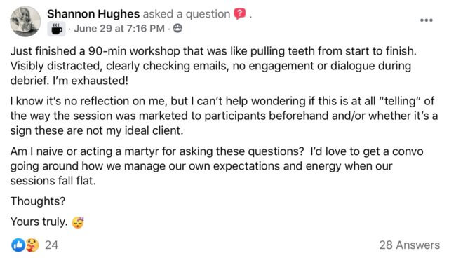 Do they want to be here? Screenshot of Facebook post by Shannon HughesShannon Hughes asked a question.
"Just finished a 90-min workshop that was like pulling teeth from start to finish. Visibly distracted, clearly checking emails, no engagement or dialogue during debrief. I’m exhausted!
I know it’s no reflection on me, but I can’t help wondering if this is at all “telling” of the way the session was marketed to participants beforehand and/or whether it’s a sign these are not my ideal client.
Am I naive or acting a martyr for asking these questions? I’d love to get a convo going around how we manage our own expectations and energy when our sessions fall flat.
Thoughts?
Yours truly.
Shannon Hughes"