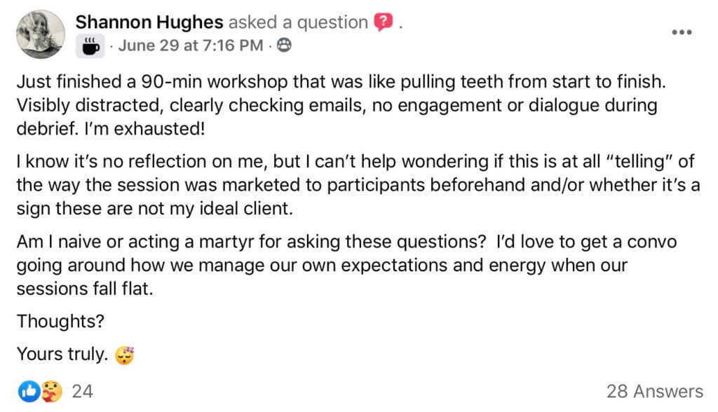 Do they want to be here? Screenshot of Facebook post by Shannon HughesShannon Hughes asked a question. "Just finished a 90-min workshop that was like pulling teeth from start to finish. Visibly distracted, clearly checking emails, no engagement or dialogue during debrief. I’m exhausted! I know it’s no reflection on me, but I can’t help wondering if this is at all “telling” of the way the session was marketed to participants beforehand and/or whether it’s a sign these are not my ideal client. Am I naive or acting a martyr for asking these questions? I’d love to get a convo going around how we manage our own expectations and energy when our sessions fall flat. Thoughts? Yours truly. Shannon Hughes"