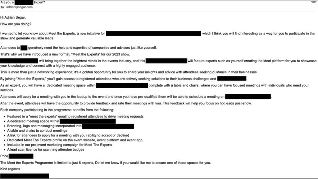 Offer of a Lifetime: screenshot of an email sent to Adrian Segar asking him to pay for the privilege of shaing his expertise at a meeting industry conference. 9/29/23 Subject: Are you a [TOPIC] Expert? Hi Adrian Segar, How are you doing? I wanted to let you know about Meet the Experts, a new initiative for [MEETING INDUSTRY EVENT] in [DATES] at [VENUE, LOCATION] which I think you will find interesting as a way for you to participate in the show and generate valuable leads. Attendees to [MEETING INDUSTRY EVENT] genuinely need the help and expertise of companies and advisors just like yourself. That's why we have introduced a new format, "Meet the Experts" for our 2023 show. [MEETING INDUSTRY EVENT] will bring together the brightest minds in the events industry, and this [DESCRIPTION OF OPPORTUNITY] will feature experts such as yourself creating the ideal platform for you to showcase your knowledge and connect with a highly engaged audience…