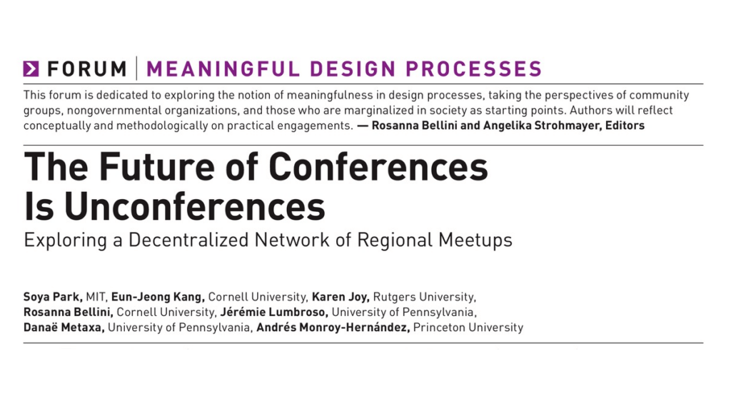 Header of academic paper: The Future Of Conferences Is Unconferences: Exploring a Decentralized Network of Regional Meetups FORUM | MEANINGFUL DESIGN PROCESSES This forum is dedicated to exploring the notion of meaningfulness in design processes, taking the perspectives of community groups, nongovernmental organizations, and those who are marginalized in society as starting points. Authors will reflect conceptually and methodologically on practical engagements. — Rosanna Bellini and Angelika Strohmayer, Editors Soya Park, MIT, Eun-Jeong Kang, Cornell University, Karen Joy, Rutgers University, Rosanna Bellini, Cornell University, Jérémie Lumbroso, University of Pennsylvania, Danaé Metaxa, University of Pennsylvania, Andrés Monroy-Hernandez, Princeton University 