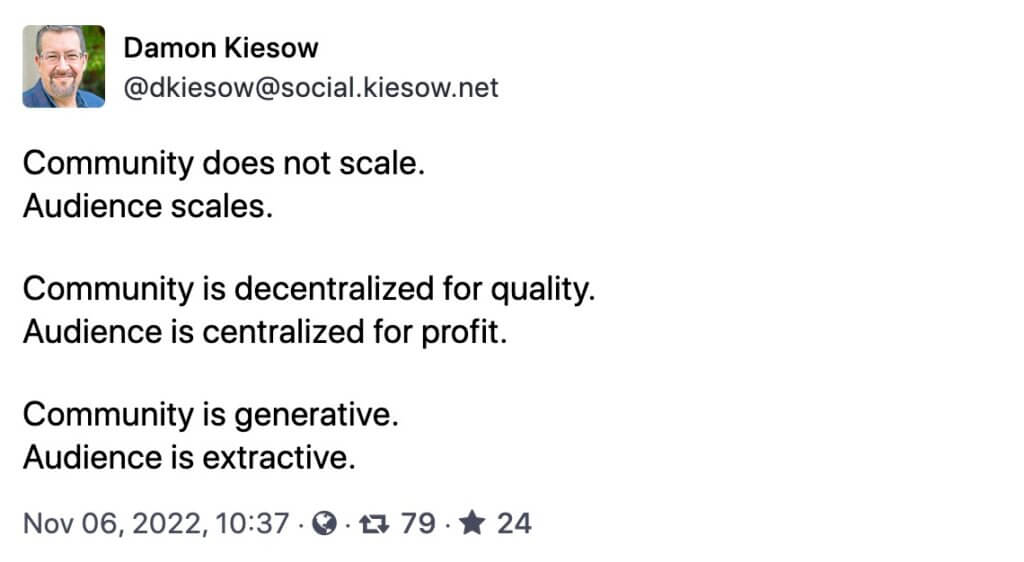 Screenshot of Mastodon toot on community versus audience by Damon Kiesow @dkiesow@social.kiesow.net Community does not scale. Audience scales. Community is decentralized for quality. Audience is centralized for profit. Community is generative. Audience is extractive. Nov 06, 2022, 10:37