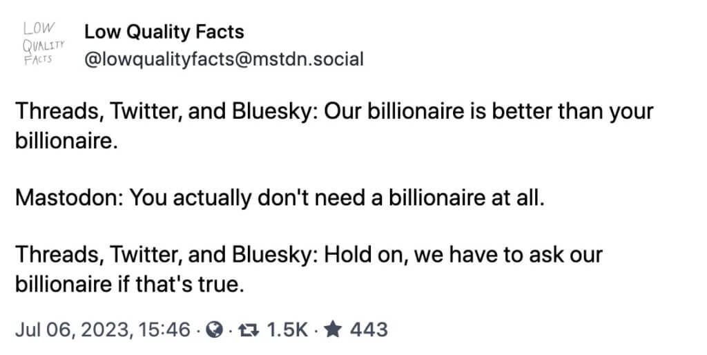 lowqualityfacts@mstdn.social Low Quality Facts @lowqualityfacts@mstdn.social Threads, Twitter, and Bluesky: Our billionaire is better than your billionaire. Mastodon: You actually don't need a billionaire at all. Threads, Twitter, and Bluesky: Hold on, we have to ask our billionaire if that's true.