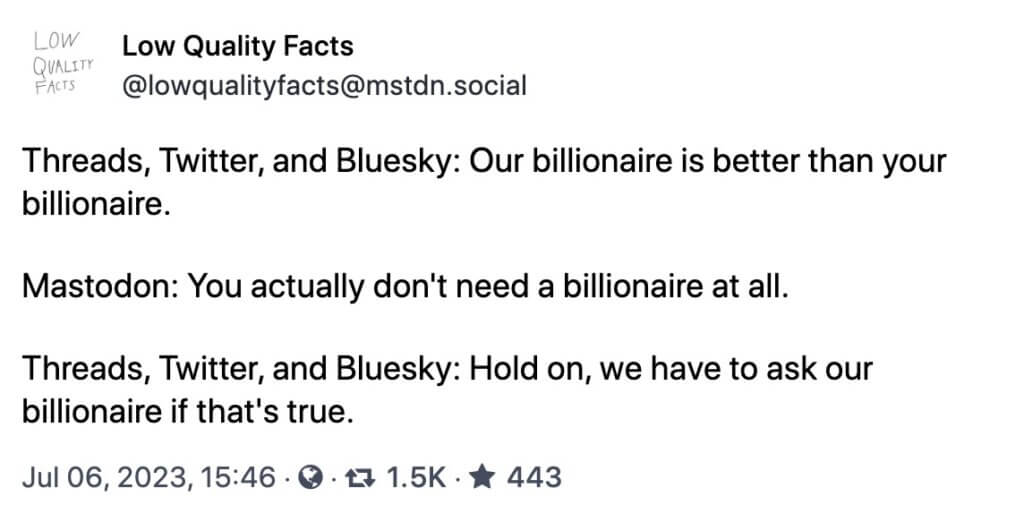 lowqualityfacts@mstdn.social Low Quality Facts @lowqualityfacts@mstdn.social Threads, Twitter, and Bluesky: Our billionaire is better than your billionaire. Mastodon: You actually don't need a billionaire at all. Threads, Twitter, and Bluesky: Hold on, we have to ask our billionaire if that's true.