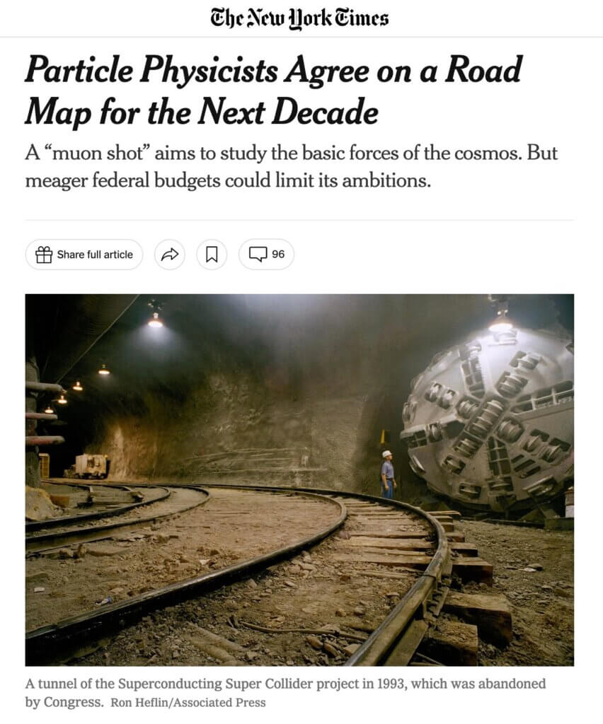 Headline and photograph from a New York Times article published December 7, 2023Headline: Particle Physicists Agree on a Road Map for the Next Decade A “muon shot” aims to study the basic forces of the cosmos. But meager federal budgets could limit its ambitions.Photograph: A tunnel of the Superconducting Super Collider project in 1993, which was abandoned by Congress. Credit…Ron Heflin/Associated Press