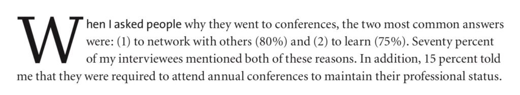 When I asked people why they went to conferences, the two most common answers were: (1) to network with others (80%) and (2) to learn (75%). Seventy percent of my interviewees mentioned both of these reasons. In addition, 15 percent told me that they were required to attend annual conferences to maintain their professional status.