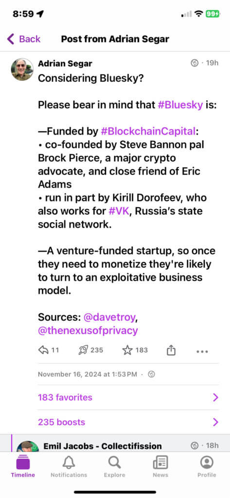 Mastodon post by Adrian Segar on November 16, 2024. Considering Bluesky? Please bear in mind that #Bluesky is: -Funded by #BlockchainCapital: • co-founded by Steve Bannon pal Brock Pierce, a major crypto advocate, and close friend of Eric Adams • run in part by Kirill Dorofeev, who also works for #VK, Russia's state social network. —A venture-funded startup, so once they need to monetize they're likely to turn to an exploitative business model. Sources: @davetroy, @thenexusofprivacy 11 responses 235 boosts 183 favorites